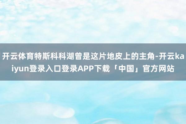 开云体育特斯科科湖曾是这片地皮上的主角-开云kaiyun登录入口登录APP下载「中国」官方网站