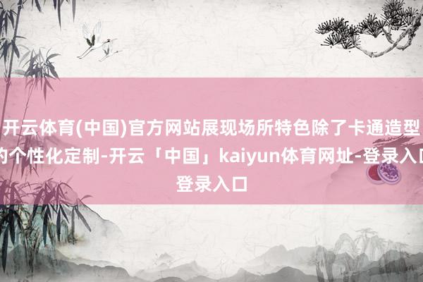 开云体育(中国)官方网站展现场所特色除了卡通造型的个性化定制-开云「中国」kaiyun体育网址-登录入口