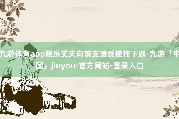 九游体育app娱乐丈夫向前支援反被拖下湖-九游「中国」jiuyou·官方网站-登录入口
