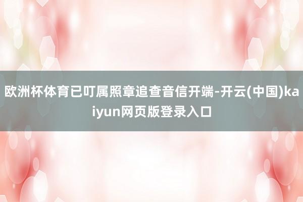 欧洲杯体育已叮属照章追查音信开端-开云(中国)kaiyun网页版登录入口