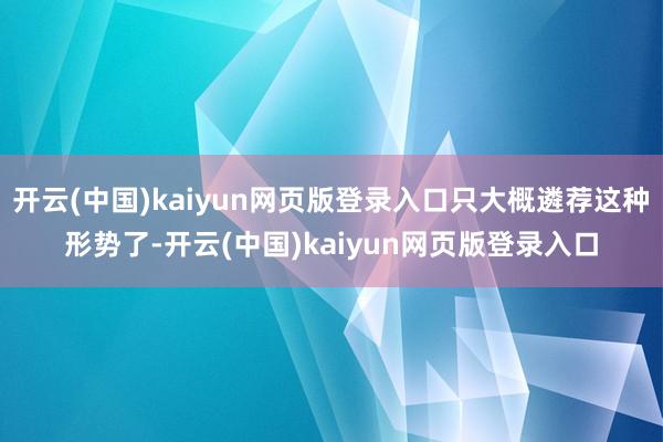 开云(中国)kaiyun网页版登录入口只大概遴荐这种形势了-开云(中国)kaiyun网页版登录入口