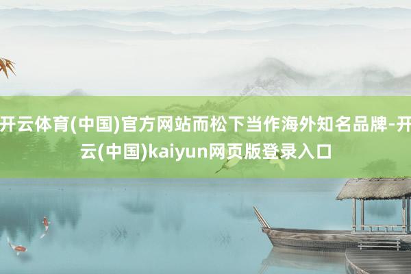 开云体育(中国)官方网站而松下当作海外知名品牌-开云(中国)kaiyun网页版登录入口