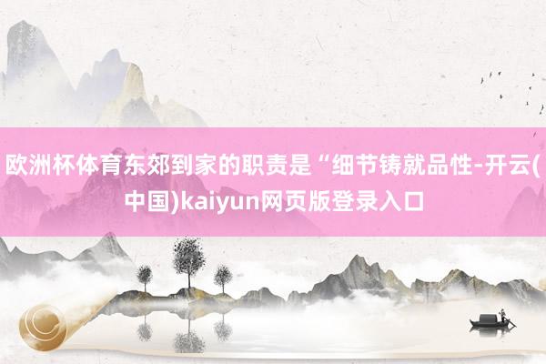 欧洲杯体育东郊到家的职责是“细节铸就品性-开云(中国)kaiyun网页版登录入口