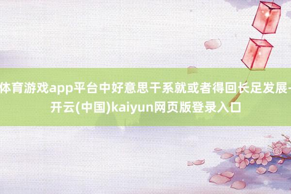 体育游戏app平台中好意思干系就或者得回长足发展-开云(中国)kaiyun网页版登录入口