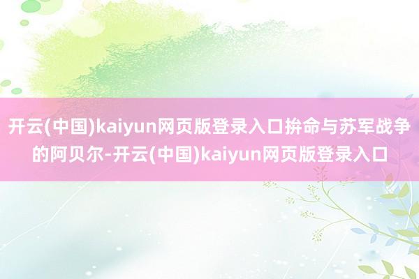 开云(中国)kaiyun网页版登录入口拚命与苏军战争的阿贝尔-开云(中国)kaiyun网页版登录入口