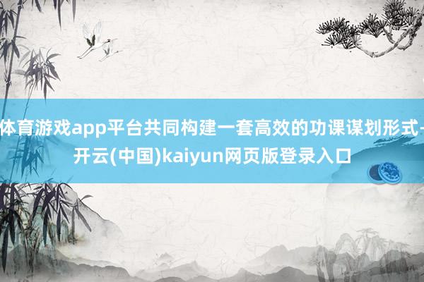 体育游戏app平台共同构建一套高效的功课谋划形式-开云(中国)kaiyun网页版登录入口