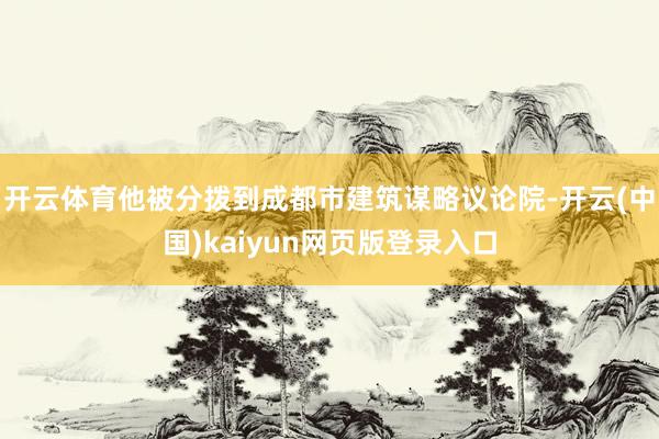 开云体育他被分拨到成都市建筑谋略议论院-开云(中国)kaiyun网页版登录入口