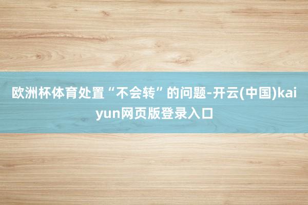 欧洲杯体育处置“不会转”的问题-开云(中国)kaiyun网页版登录入口
