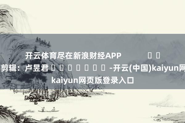 开云体育尽在新浪财经APP            						背负剪辑：卢昱君 							-开云(中国)kaiyun网页版登录入口