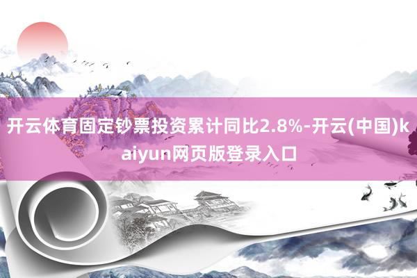 开云体育固定钞票投资累计同比2.8%-开云(中国)kaiyun网页版登录入口