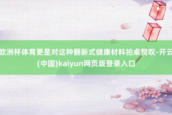 欧洲杯体育更是对这种翻新式健康材料拍桌赞叹-开云(中国)kaiyun网页版登录入口