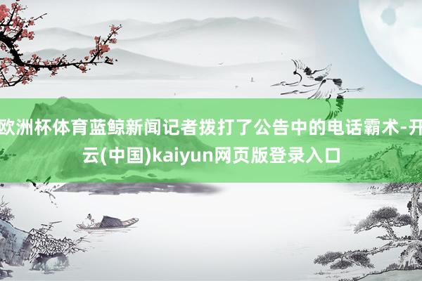 欧洲杯体育蓝鲸新闻记者拨打了公告中的电话霸术-开云(中国)kaiyun网页版登录入口