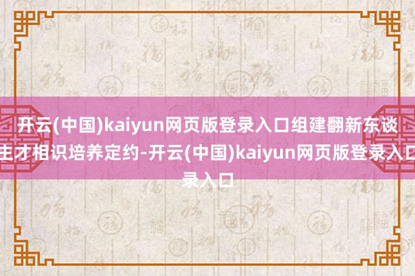 开云(中国)kaiyun网页版登录入口组建翻新东谈主才相识培养定约-开云(中国)kaiyun网页版登录入口